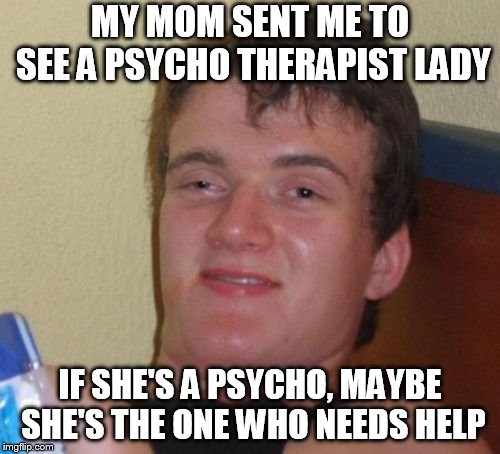 10 Guy Meme | MY MOM SENT ME TO SEE A PSYCHO THERAPIST LADY; IF SHE'S A PSYCHO, MAYBE SHE'S THE ONE WHO NEEDS HELP | image tagged in memes,10 guy | made w/ Imgflip meme maker