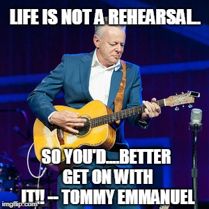 Life's Not A Rehearsal | LIFE IS NOT A REHEARSAL.. SO YOU'D....BETTER GET ON WITH IT!! -- TOMMY EMMANUEL | image tagged in music,memes,guitar | made w/ Imgflip meme maker