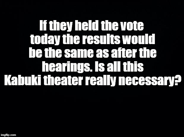 Black background | If they held the vote today the results would be the same as after the hearings. Is all this Kabuki theater really necessary? | image tagged in black background | made w/ Imgflip meme maker