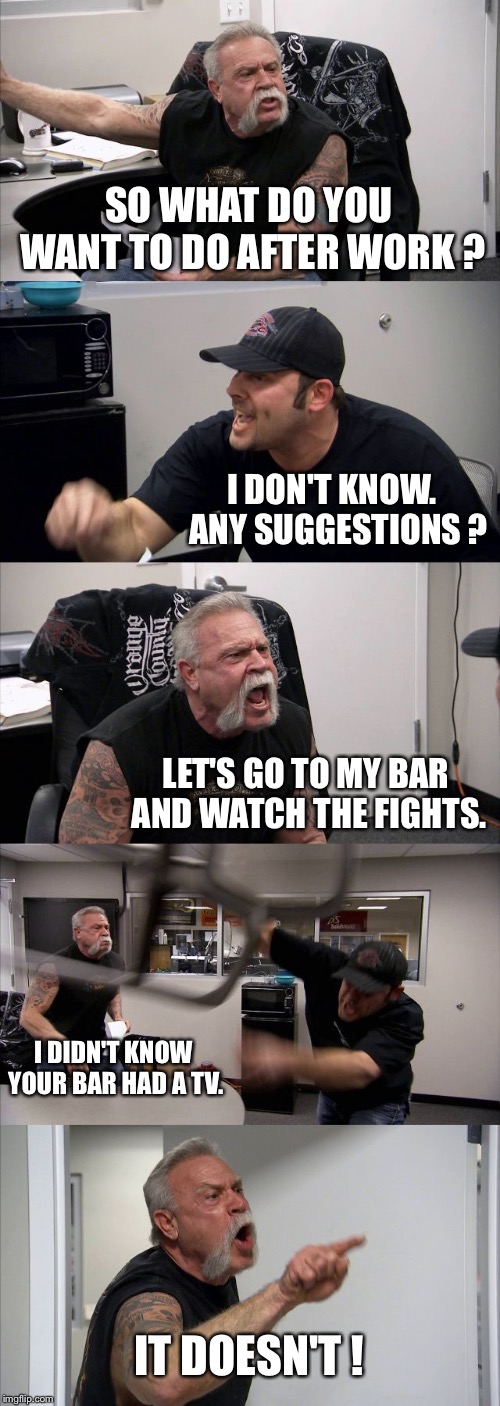 After work? | SO WHAT DO YOU WANT TO DO AFTER WORK ? I DON'T KNOW.  ANY SUGGESTIONS ? LET'S GO TO MY BAR AND WATCH THE FIGHTS. I DIDN'T KNOW YOUR BAR HAD A TV. IT DOESN'T ! | image tagged in memes,american chopper | made w/ Imgflip meme maker