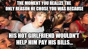 Suddenly realized | THE MOMENT YOU REALIZE THE ONLY REASON HE CHOSE YOU WAS BECAUSE; HIS HOT GIRLFRIEND WOULDN'T HELP HIM PAY HIS BILLS... | image tagged in suddenly realized | made w/ Imgflip meme maker