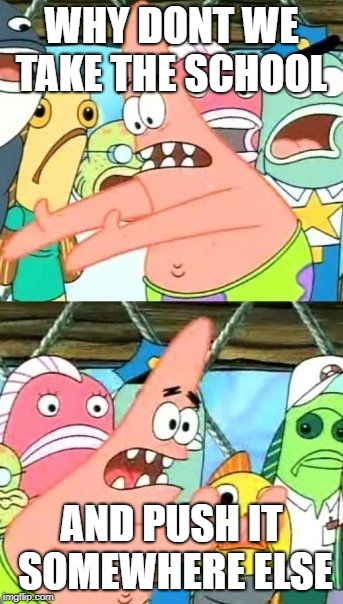 Put It Somewhere Else Patrick | WHY DONT WE TAKE THE SCHOOL; AND PUSH IT SOMEWHERE ELSE | image tagged in memes,put it somewhere else patrick | made w/ Imgflip meme maker