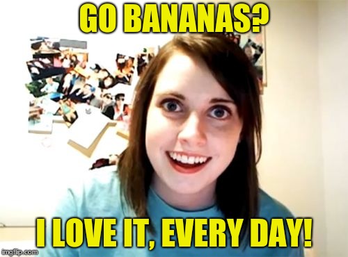 Overly Attached Girlfriend | GO BANANAS? I LOVE IT, EVERY DAY! | image tagged in memes,overly attached girlfriend | made w/ Imgflip meme maker
