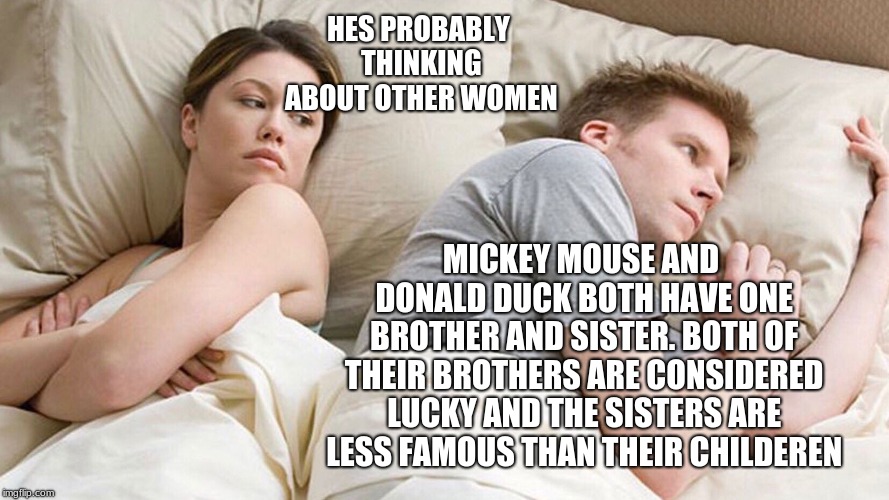 Well technically he's thinking of  other girls | HES PROBABLY THINKING ABOUT OTHER WOMEN; MICKEY MOUSE AND DONALD DUCK BOTH HAVE ONE BROTHER AND SISTER. BOTH OF THEIR BROTHERS ARE CONSIDERED LUCKY AND THE SISTERS ARE LESS FAMOUS THAN THEIR CHILDEREN | image tagged in he's probably thinking about girls,disney,memes,funny | made w/ Imgflip meme maker