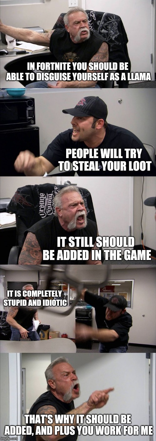 American Chopper Argument | IN FORTNITE YOU SHOULD BE ABLE TO DISGUISE YOURSELF AS A LLAMA; PEOPLE WILL TRY TO STEAL YOUR LOOT; IT STILL SHOULD BE ADDED IN THE GAME; IT IS COMPLETELY STUPID AND IDIOTIC; THAT'S WHY IT SHOULD BE ADDED, AND PLUS YOU WORK FOR ME | image tagged in memes,american chopper argument | made w/ Imgflip meme maker