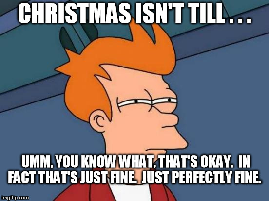Futurama Fry Meme | CHRISTMAS ISN'T TILL . . . UMM, YOU KNOW WHAT, THAT'S OKAY.  IN FACT THAT'S JUST FINE.  JUST PERFECTLY FINE. | image tagged in memes,futurama fry | made w/ Imgflip meme maker