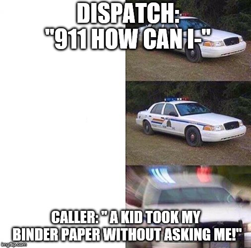 Police car meme | DISPATCH: "911 HOW CAN I-"; CALLER: " A KID TOOK MY BINDER PAPER WITHOUT ASKING ME!" | image tagged in police car meme | made w/ Imgflip meme maker