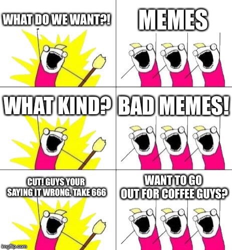 What Do We Want 3 | WHAT DO WE WANT?! MEMES; WHAT KIND? BAD MEMES! CUT! GUYS YOUR SAYING IT WRONG. TAKE 666; WANT TO GO OUT FOR COFFEE GUYS? | image tagged in memes,what do we want 3 | made w/ Imgflip meme maker