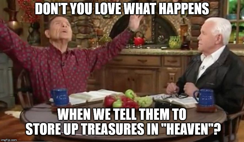 televangelist hucksters | DON'T YOU LOVE WHAT HAPPENS; WHEN WE TELL THEM TO STORE UP TREASURES IN "HEAVEN"? | image tagged in televangelist hucksters | made w/ Imgflip meme maker