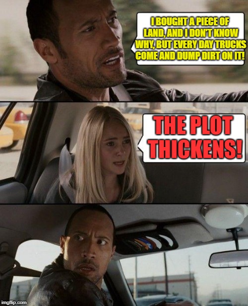 The Rock Driving Meme | I BOUGHT A PIECE OF LAND, AND I DON'T KNOW WHY, BUT EVERY DAY TRUCKS COME AND DUMP DIRT ON IT! THE PLOT THICKENS! | image tagged in memes,the rock driving | made w/ Imgflip meme maker