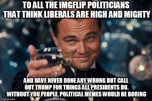 Leonardo Dicaprio Cheers |  TO ALL THE IMGFLIP POLITICIANS THAT THINK LIBERALS ARE HIGH AND MIGHTY; AND HAVE NEVER DONE ANY WRONG BUT CALL OUT TRUMP FOR THINGS ALL PRESIDENTS DO. WITHOUT YOU PEOPLE, POLITICAL MEMES WOULD BE BORING | image tagged in memes,leonardo dicaprio cheers | made w/ Imgflip meme maker