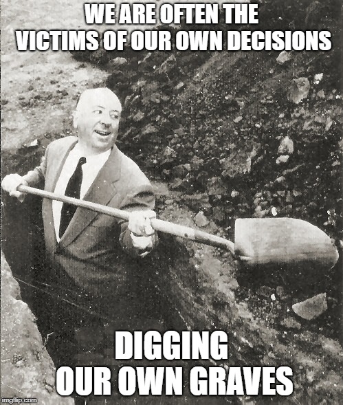 Hitchcock Digging Grave | WE ARE OFTEN THE VICTIMS OF OUR OWN DECISIONS; DIGGING OUR OWN GRAVES | image tagged in hitchcock digging grave | made w/ Imgflip meme maker