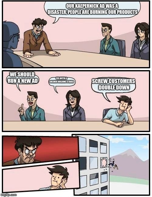 Boardroom Meeting Suggestion | OUR KAEPERNICK AD WAS A DISASTER, PEOPLE ARE BURNING OUR PRODUCTS; WE SHOULD RUN A NEW AD; YES WITH A SOLDIER HOLDING A EAGLE; SCREW CUSTOMERS DOUBLE DOWN | image tagged in memes,boardroom meeting suggestion | made w/ Imgflip meme maker