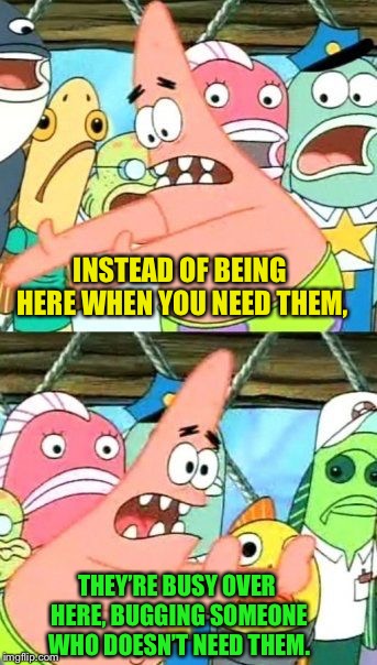 Put It Somewhere Else Patrick Meme | INSTEAD OF BEING HERE WHEN YOU NEED THEM, THEY’RE BUSY OVER HERE, BUGGING SOMEONE WHO DOESN’T NEED THEM. | image tagged in memes,put it somewhere else patrick | made w/ Imgflip meme maker