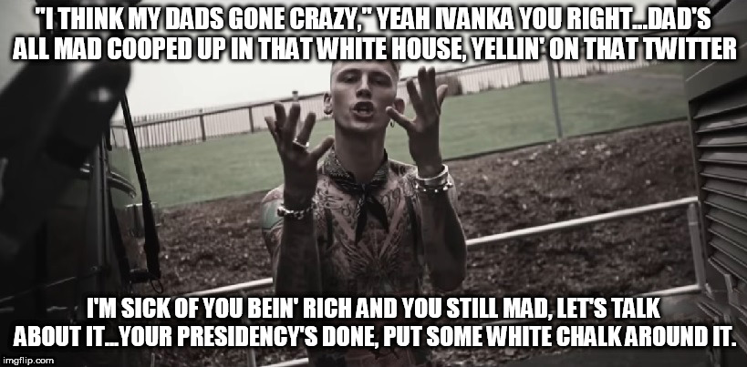 "I THINK MY DADS GONE CRAZY," YEAH IVANKA YOU RIGHT...DAD'S ALL MAD COOPED UP IN THAT WHITE HOUSE, YELLIN' ON THAT TWITTER; I'M SICK OF YOU BEIN' RICH AND YOU STILL MAD, LET'S TALK ABOUT IT...YOUR PRESIDENCY'S DONE, PUT SOME WHITE CHALK AROUND IT. | image tagged in trump,mgk,anonymous | made w/ Imgflip meme maker