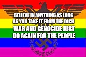 Nazi Rainbow Flag, Gay Nazis, Pink Swastika, Ernst Rohm, Walther | BELIEVE IN ANYTHING AS LONG AS YOU TAKE IT FROM THE RICH; WAR AND GENOCIDE JUST DO AGAIN FOR THE PEOPLE | image tagged in nazi rainbow flag gay nazis pink swastika ernst rohm walther | made w/ Imgflip meme maker