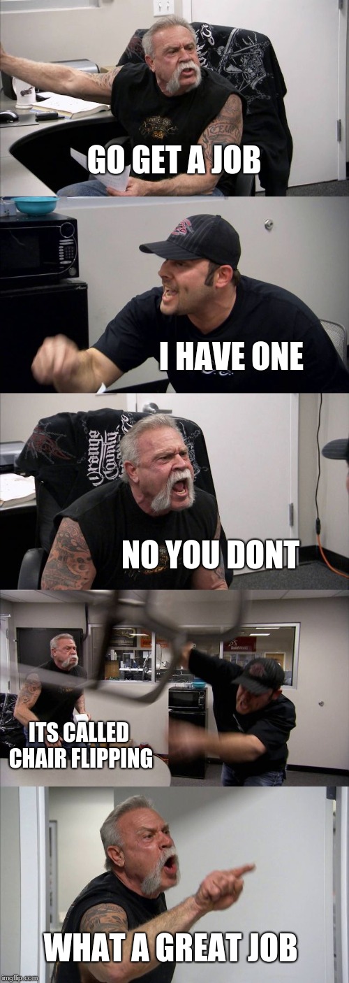 American Chopper Argument Meme | GO GET A JOB; I HAVE ONE; NO YOU DONT; ITS CALLED CHAIR FLIPPING; WHAT A GREAT JOB | image tagged in memes,american chopper argument | made w/ Imgflip meme maker
