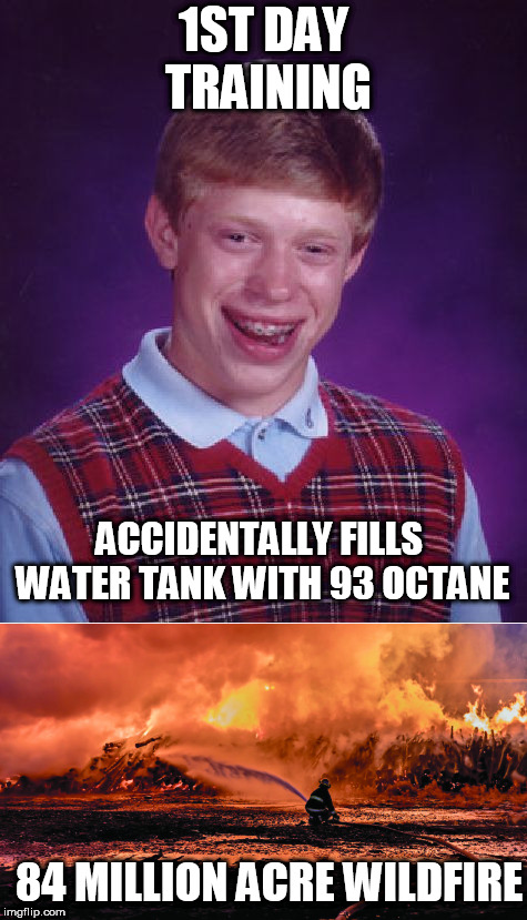 Bad luck  FIRE  Brian! | 1ST DAY TRAINING; ACCIDENTALLY FILLS WATER TANK WITH 93 OCTANE; 84 MILLION ACRE WILDFIRE | image tagged in fire,bad luck brian,serious,fire wildfire | made w/ Imgflip meme maker