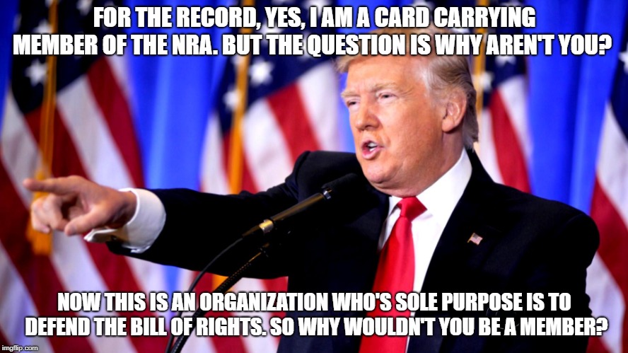 Trump NRA Gun Control Freedom | FOR THE RECORD, YES, I AM A CARD CARRYING MEMBER OF THE NRA. BUT THE QUESTION IS WHY AREN'T YOU? NOW THIS IS AN ORGANIZATION WHO'S SOLE PURPOSE IS TO DEFEND THE BILL OF RIGHTS. SO WHY WOULDN'T YOU BE A MEMBER? | image tagged in nra,donald trump,gun control,guns,democrats,republicans | made w/ Imgflip meme maker