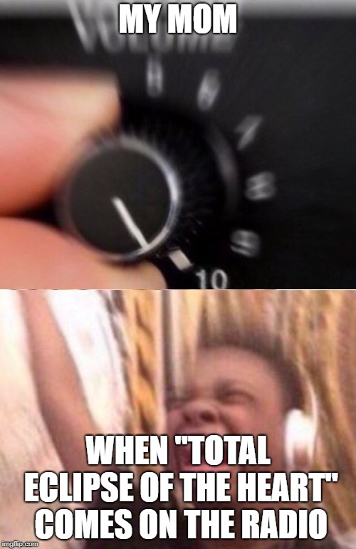 AND I NEED YOU MORE THAN EVER | MY MOM; WHEN "TOTAL ECLIPSE OF THE HEART" COMES ON THE RADIO | image tagged in turn up the volume,memes,funny,music,mom | made w/ Imgflip meme maker