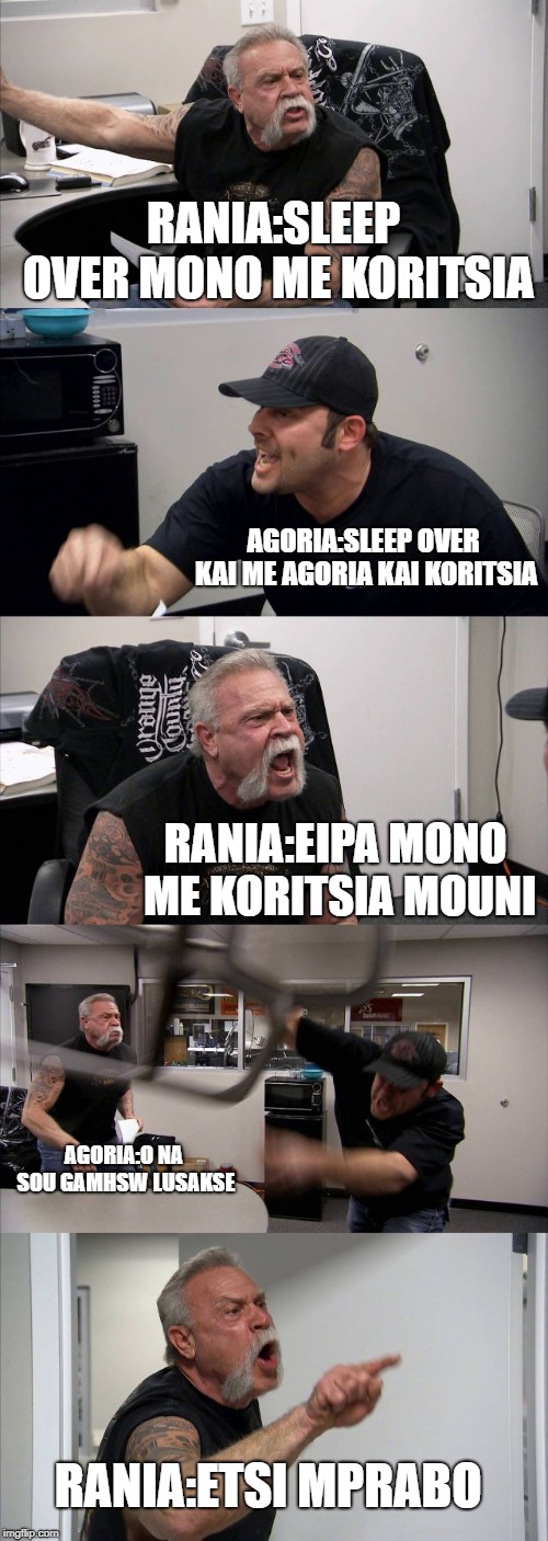American Chopper Argument | RANIA:SLEEP OVER MONO ME KORITSIA; AGORIA:SLEEP OVER KAI ME AGORIA KAI KORITSIA; RANIA:EIPA MONO ME KORITSIA MOUNI; AGORIA:O NA SOU GAMHSW LUSAKSE; RANIA:ETSI MPRABO | image tagged in memes,american chopper argument | made w/ Imgflip meme maker
