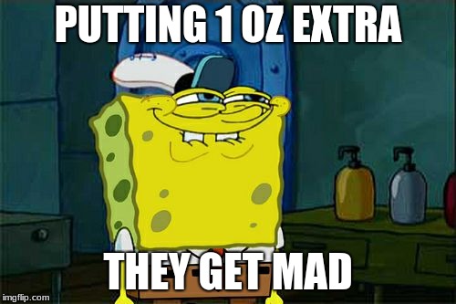 Don't You Squidward Meme | PUTTING 1 OZ EXTRA; THEY GET MAD | image tagged in memes,dont you squidward | made w/ Imgflip meme maker