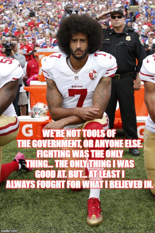 Colin Kaepernick | WE'RE NOT TOOLS OF THE GOVERNMENT, OR ANYONE ELSE. FIGHTING WAS THE ONLY THING... THE ONLY THING I WAS GOOD AT. BUT... AT LEAST I ALWAYS FOUGHT FOR WHAT I BELIEVED IN. | image tagged in colin kaepernick | made w/ Imgflip meme maker