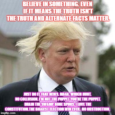 Donald Trump | BELIEVE IN SOMETHING. EVEN IF IT MEANS THE TRUTH ISN'T THE TRUTH AND ALTERNATE FACTS MATTER. JUST DO IT. FAKE NEWS. MAGA. WHICH HUNT. NO COLLUSION. I'M NOT THE PUPPET YOU'RE THE PUPPET. DRAIN THE SWAMP. BONE SPURS. I LOVE THE CONSTITUTION.THE BIGGEST ELECTION WIN EVER.  NO OBSTRUCTION. | image tagged in donald trump | made w/ Imgflip meme maker