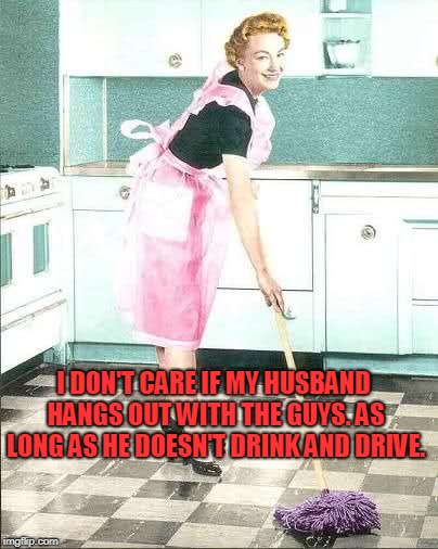 mopping | I DON'T CARE IF MY HUSBAND HANGS OUT WITH THE GUYS. AS LONG AS HE DOESN'T DRINK AND DRIVE. | image tagged in mopping | made w/ Imgflip meme maker