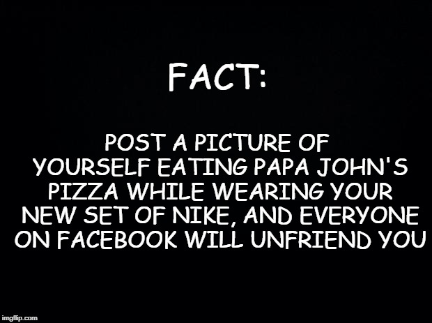 Black background | POST A PICTURE OF YOURSELF EATING PAPA JOHN'S PIZZA WHILE WEARING YOUR NEW SET OF NIKE, AND EVERYONE ON FACEBOOK WILL UNFRIEND YOU; FACT: | image tagged in black background | made w/ Imgflip meme maker
