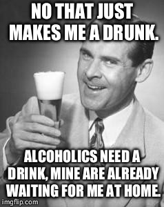 Guy Beer | NO THAT JUST MAKES ME A DRUNK. ALCOHOLICS NEED A DRINK, MINE ARE ALREADY WAITING FOR ME AT HOME. | image tagged in guy beer | made w/ Imgflip meme maker