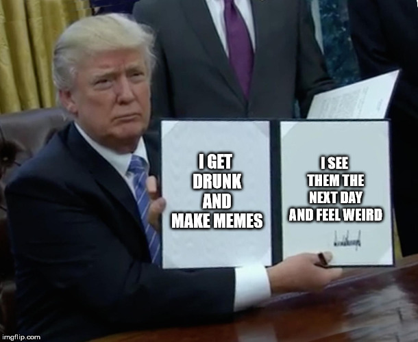 yep | I GET DRUNK AND MAKE MEMES; I SEE THEM THE NEXT DAY AND FEEL WEIRD | image tagged in memes,trump bill signing,drunk | made w/ Imgflip meme maker