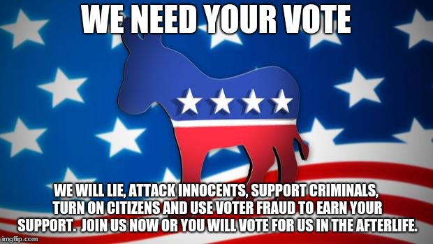 Democrats | WE NEED YOUR VOTE; WE WILL LIE, ATTACK INNOCENTS, SUPPORT CRIMINALS, TURN ON CITIZENS AND USE VOTER FRAUD TO EARN YOUR SUPPORT.  JOIN US NOW OR YOU WILL VOTE FOR US IN THE AFTERLIFE. | image tagged in democrats | made w/ Imgflip meme maker