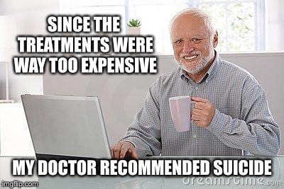 Hide the pain harold smile | SINCE THE TREATMENTS WERE WAY TOO EXPENSIVE; MY DOCTOR RECOMMENDED SUICIDE | image tagged in hide the pain harold smile,memes,funny | made w/ Imgflip meme maker