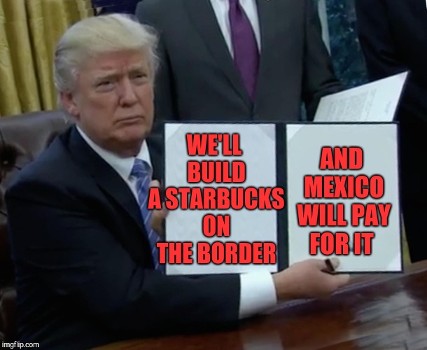 Trump Bill Signing Meme | WE'LL BUILD A STARBUCKS ON THE BORDER AND MEXICO WILL PAY FOR IT | image tagged in memes,trump bill signing | made w/ Imgflip meme maker