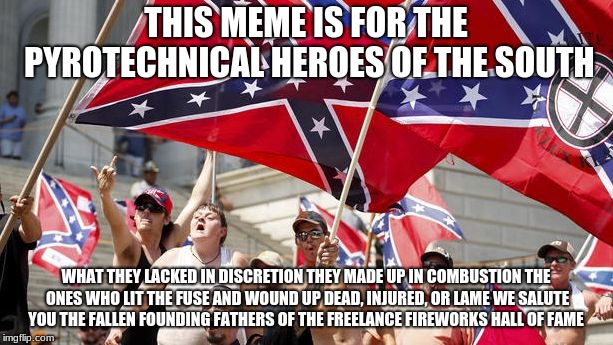 trump supporters | THIS MEME IS FOR THE PYROTECHNICAL HEROES OF THE SOUTH; WHAT THEY LACKED IN DISCRETION THEY MADE UP IN COMBUSTION
THE ONES WHO LIT THE FUSE AND WOUND UP DEAD, INJURED, OR LAME
WE SALUTE YOU
THE FALLEN FOUNDING FATHERS OF THE FREELANCE FIREWORKS HALL OF FAME | image tagged in trump supporters | made w/ Imgflip meme maker