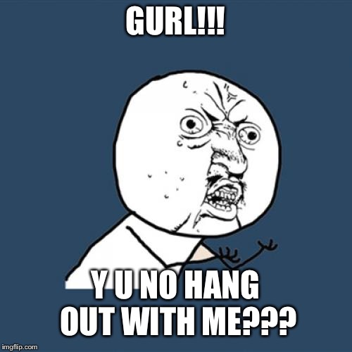 When’s the meme month Socrates? My brain is getting geared up without even thinking about it. | GURL!!! Y U NO HANG OUT WITH ME??? | image tagged in memes,y u no,funny,relationships,any input,shes busy in general i think | made w/ Imgflip meme maker
