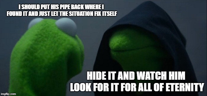 Evil Kermit Meme | I SHOULD PUT HIS PIPE BACK WHERE I FOUND IT AND JUST LET THE SITUATION FIX ITSELF; HIDE IT AND WATCH HIM LOOK FOR IT FOR ALL OF ETERNITY | image tagged in memes,evil kermit | made w/ Imgflip meme maker