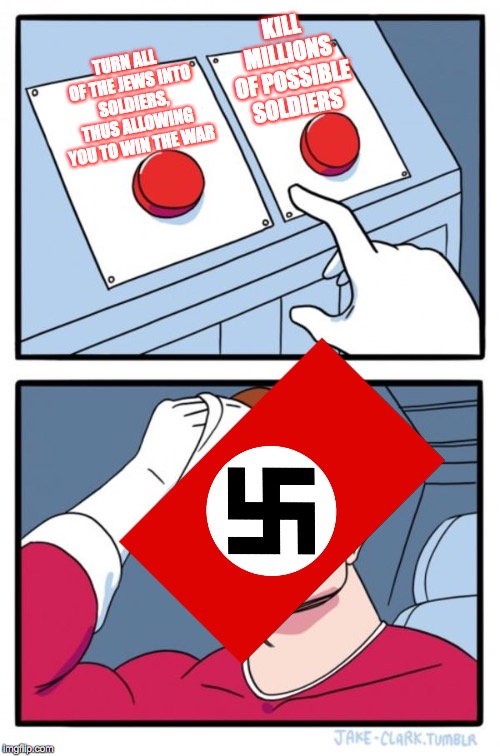 The Nazis were plain stupid. Seriously, why the heck should a government killMILLIONSofItsOwnPeopleDuringTheMIddleOfAFrickingWar | KILL MILLIONS OF POSSIBLE SOLDIERS; TURN ALL OF THE JEWS INTO SOLDIERS, THUS ALLOWING YOU TO WIN THE WAR | image tagged in memes,two buttons,nazis,germany,jews | made w/ Imgflip meme maker