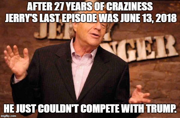 Jerry Springer | AFTER 27 YEARS OF CRAZINESS JERRY'S LAST EPISODE WAS JUNE 13, 2018; HE JUST COULDN'T COMPETE WITH TRUMP. | image tagged in jerry springer | made w/ Imgflip meme maker