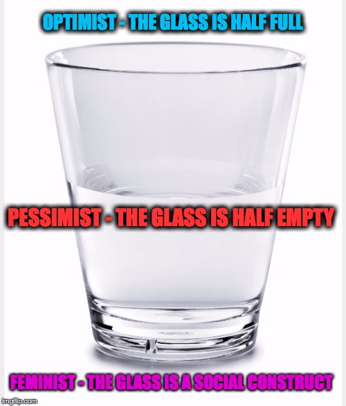 Glass of water | OPTIMIST - THE GLASS IS HALF FULL; PESSIMIST - THE GLASS IS HALF EMPTY; FEMINIST - THE GLASS IS A SOCIAL CONSTRUCT | image tagged in glass of water | made w/ Imgflip meme maker