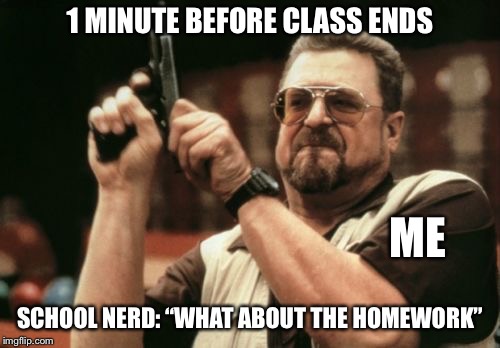 Im back boys | 1 MINUTE BEFORE CLASS ENDS; ME; SCHOOL NERD: “WHAT ABOUT THE HOMEWORK” | image tagged in memes,am i the only one around here,funny,school,nerd,homework | made w/ Imgflip meme maker