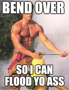 Sexy Fireman | BEND OVER SO I CAN FLOOD YO ASS | image tagged in sexy fireman | made w/ Imgflip meme maker