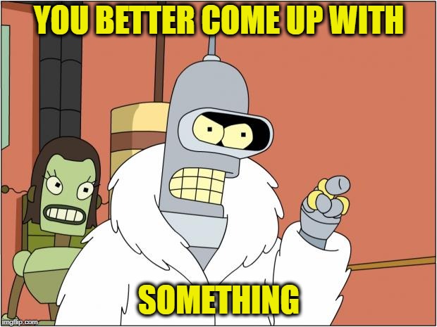 Bender Meme | YOU BETTER COME UP WITH SOMETHING | image tagged in memes,bender | made w/ Imgflip meme maker