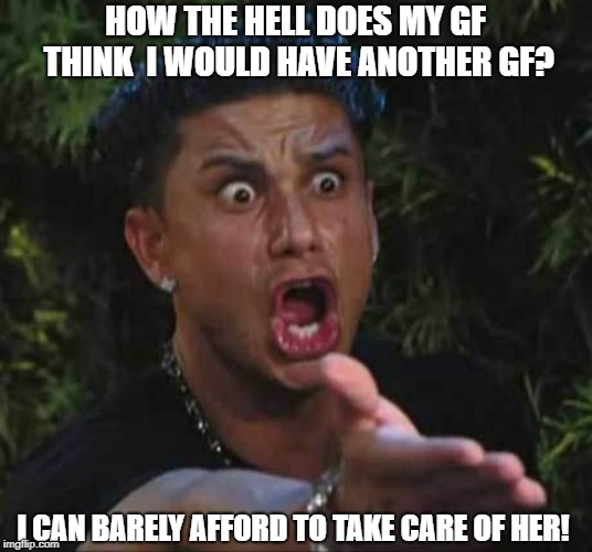 Jersey shore  | HOW THE HELL DOES MY GF THINK  I WOULD HAVE ANOTHER GF? I CAN BARELY AFFORD TO TAKE CARE OF HER! | image tagged in jersey shore | made w/ Imgflip meme maker