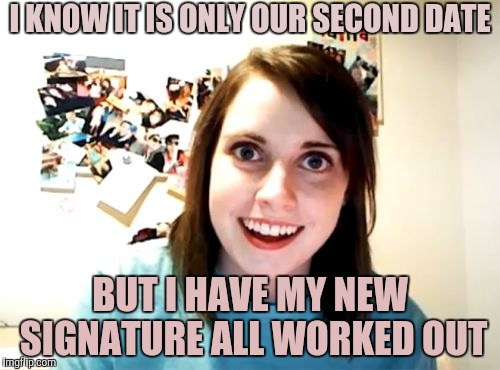 Just Getting the Formalities Covered | I KNOW IT IS ONLY OUR SECOND DATE; BUT I HAVE MY NEW SIGNATURE ALL WORKED OUT | image tagged in memes,overly attached girlfriend | made w/ Imgflip meme maker