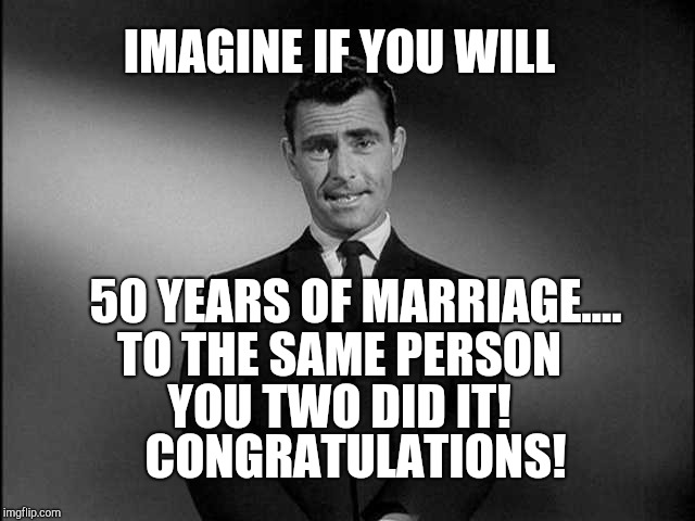 rod serling twilight zone | IMAGINE IF YOU WILL; 50 YEARS OF MARRIAGE.... TO THE SAME PERSON; YOU TWO DID IT! CONGRATULATIONS! | image tagged in rod serling twilight zone | made w/ Imgflip meme maker