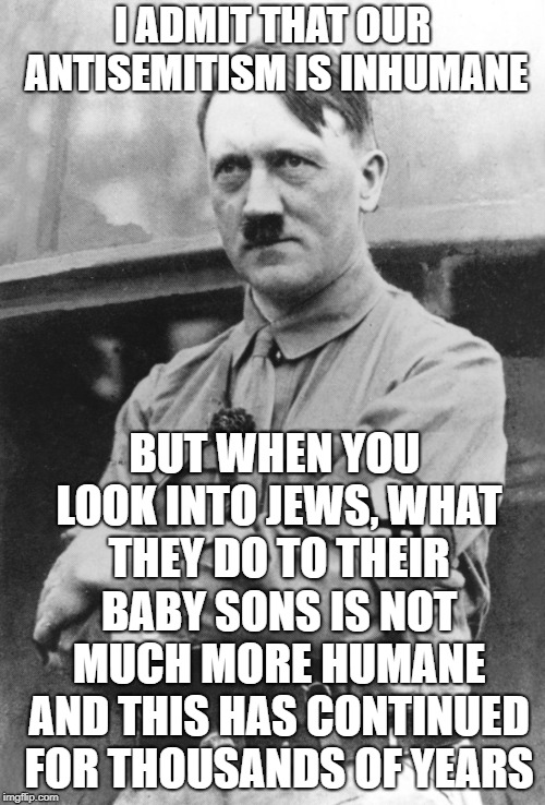 Adolf Hitler | I ADMIT THAT OUR ANTISEMITISM IS INHUMANE; BUT WHEN YOU LOOK INTO JEWS, WHAT THEY DO TO THEIR BABY SONS IS NOT MUCH MORE HUMANE AND THIS HAS CONTINUED FOR THOUSANDS OF YEARS | image tagged in adolf hitler | made w/ Imgflip meme maker
