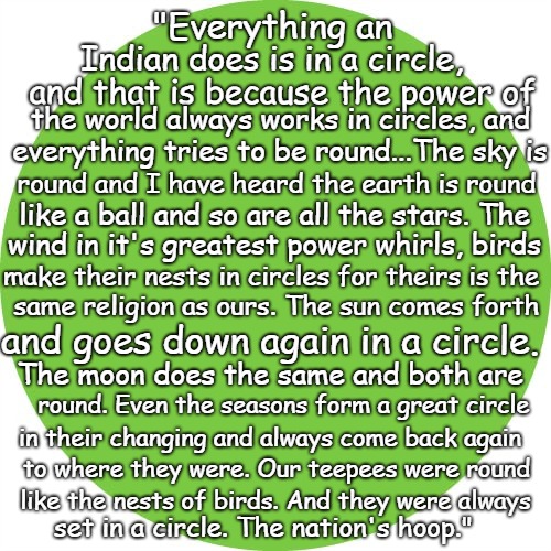 Wisdom from Chief Black Elk Everything An Indian Does Is In A Circle | "Everything an; Indian does is in a circle, and that is because the power of; the world always works in circles, and; everything tries to be round...The sky is; round and I have heard the earth is round; like a ball and so are all the stars. The; wind in it's greatest power whirls, birds; make their nests in circles for theirs is the; same religion as ours. The sun comes forth; and goes down again in a circle. The moon does the same and both are; round. Even the seasons form a great circle; in their changing and always come back again; to where they were. Our teepees were round; like the nests of birds. And they were always; set in a circle. The nation's hoop." | image tagged in native american,native americans,indians,chief,indian chiefs,tribe | made w/ Imgflip meme maker
