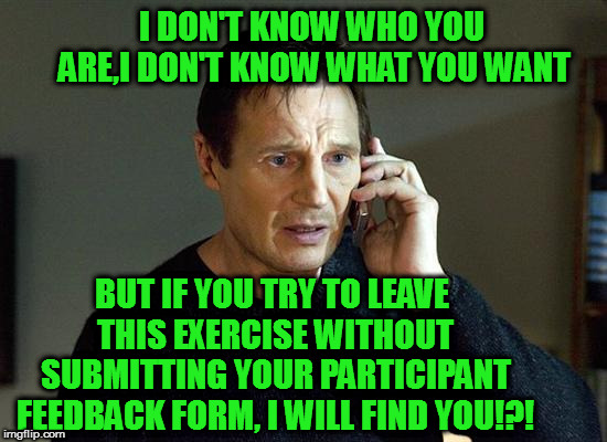 Submit Your Participant Feedback Form Or Else!?! | I DON'T KNOW WHO YOU ARE,I DON'T KNOW WHAT YOU WANT; BUT IF YOU TRY TO LEAVE THIS EXERCISE WITHOUT SUBMITTING YOUR PARTICIPANT FEEDBACK FORM, I WILL FIND YOU!?! | image tagged in memes,liam neeson taken 2 | made w/ Imgflip meme maker